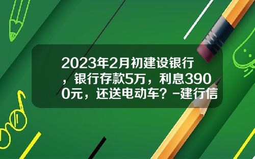 2023年2月初建设银行,银行存款5万,利息3900元,还送电动车?-建行信用卡贷款5万一年利息多少