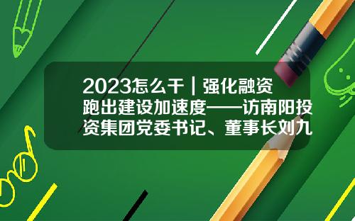 2023怎么干｜强化融资跑出建设加速度——访南阳投资集团党委书记、董事长刘九利-基金循环投资