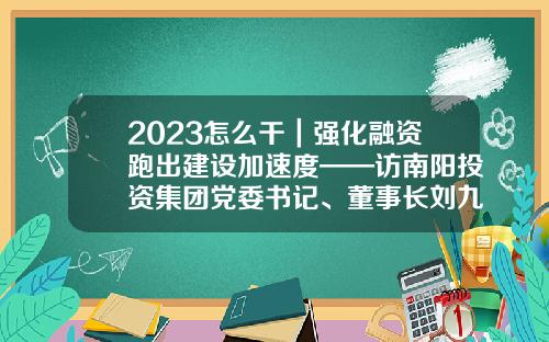 2023怎么干｜强化融资跑出建设加速度——访南阳投资集团党委书记、董事长刘九利-建筑产业基金