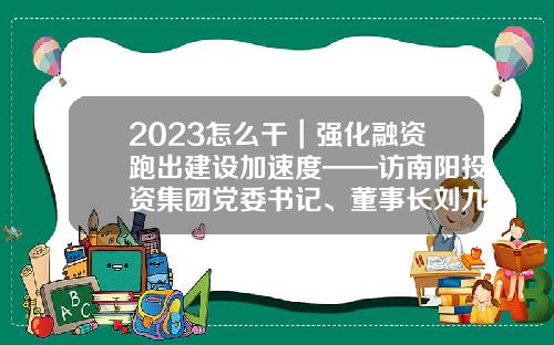 2023怎么干｜强化融资跑出建设加速度——访南阳投资集团党委书记、董事长刘九利-循环基金