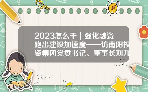 2023怎么干｜强化融资跑出建设加速度——访南阳投资集团党委书记、董事长刘九利-投资基金集团