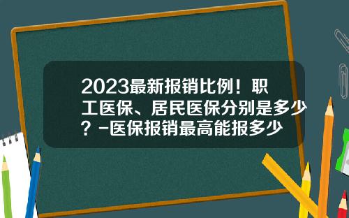 2023最新报销比例！职工医保、居民医保分别是多少？-医保报销最高能报多少