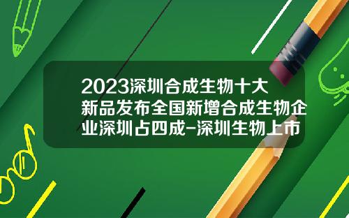 2023深圳合成生物十大新品发布全国新增合成生物企业深圳占四成-深圳生物上市公司