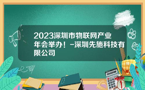 2023深圳市物联网产业年会举办！-深圳先施科技有限公司
