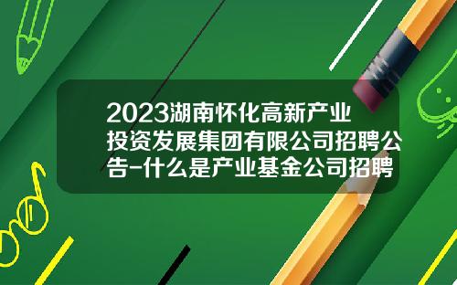 2023湖南怀化高新产业投资发展集团有限公司招聘公告-什么是产业基金公司招聘