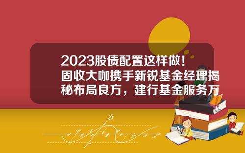 2023股债配置这样做！固收大咖携手新锐基金经理揭秘布局良方，建行基金服务万里行第四站，惊喜礼品继续等你！-建行基金网