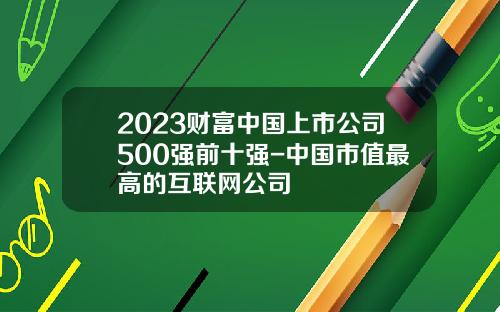 2023财富中国上市公司500强前十强-中国市值最高的互联网公司