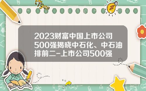 2023财富中国上市公司500强揭晓中石化、中石油排前二-上市公司500强