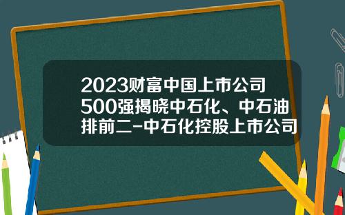 2023财富中国上市公司500强揭晓中石化、中石油排前二-中石化控股上市公司