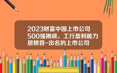 2023财富中国上市公司500强揭晓，工行盈利能力居榜首-出名的上市公司