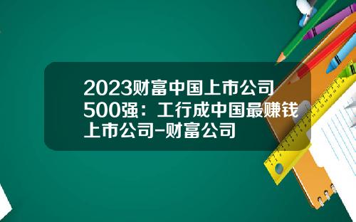 2023财富中国上市公司500强：工行成中国最赚钱上市公司-财富公司