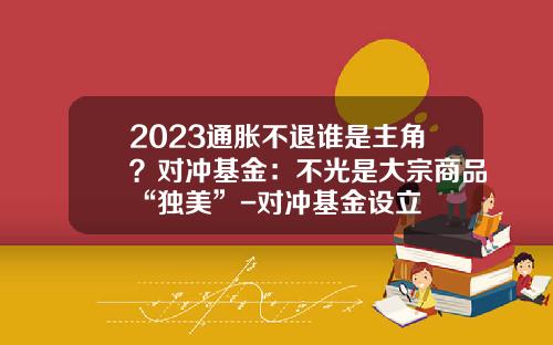 2023通胀不退谁是主角？对冲基金：不光是大宗商品“独美”-对冲基金设立