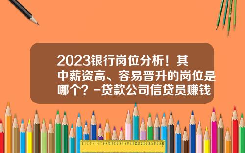 2023银行岗位分析！其中薪资高、容易晋升的岗位是哪个？-贷款公司信贷员赚钱吗