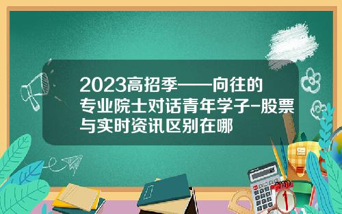 2023高招季——向往的专业院士对话青年学子-股票与实时资讯区别在哪