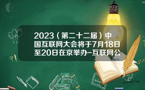 2023（第二十二届）中国互联网大会将于7月18日至20日在京举办-互联网公司筹备