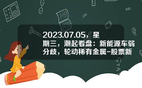 2023.07.05，星期三，潮起看盘：新能源车弱分歧，轮动稀有金属-股票新易盛资讯