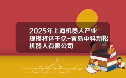 2025年上海机器人产业规模将达千亿-青岛中科新松机器人有限公司