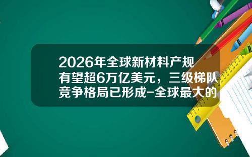2026年全球新材料产规有望超6万亿美元，三级梯队竞争格局已形成-全球最大的新材料公司