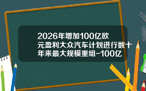 2026年增加100亿欧元盈利大众汽车计划进行数十年来最大规模重组-100亿欧元等于多少元