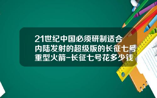21世纪中国必须研制适合内陆发射的超级版的长征七号重型火箭-长征七号花多少钱