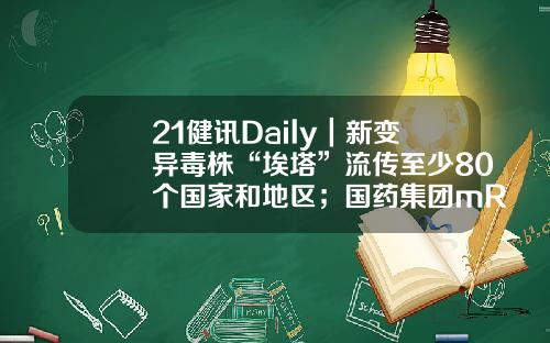 21健讯Daily｜新变异毒株“埃塔”流传至少80个国家和地区；国药集团mRNA疫苗生产基地开建-埃塔控股有限公司