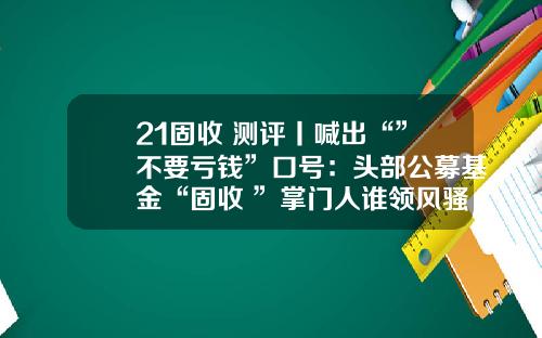 21固收+测评丨喊出“”不要亏钱”口号：头部公募基金“固收+”掌门人谁领风骚？（上）-基金口号
