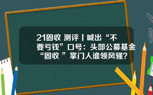 21固收+测评丨喊出“不要亏钱”口号：头部公募基金“固收+”掌门人谁领风骚？（中）-杜海涛基金