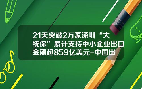 21天突破2万家深圳“大统保”累计支持中小企业出口金额超859亿美元-中国出口信用保险公司规模