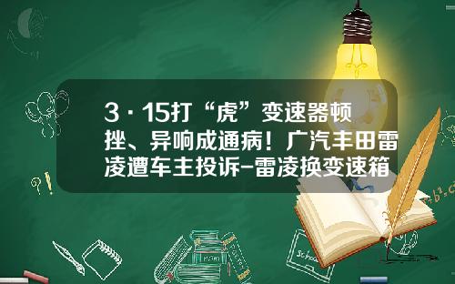 3·15打“虎”变速器顿挫、异响成通病！广汽丰田雷凌遭车主投诉-雷凌换变速箱多少钱【新闻】