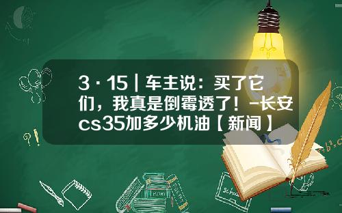 3·15｜车主说：买了它们，我真是倒霉透了！-长安cs35加多少机油【新闻】