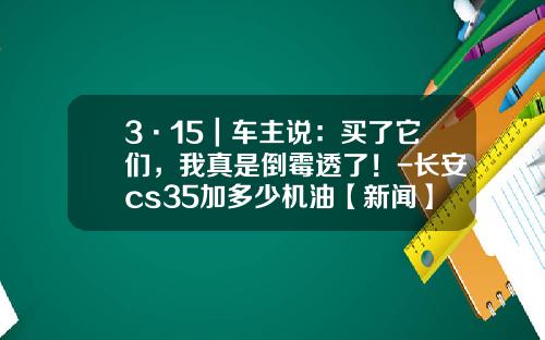 3·15｜车主说：买了它们，我真是倒霉透了！-长安cs35加多少机油【新闻】