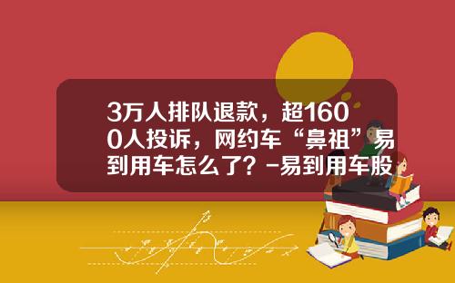 3万人排队退款，超1600人投诉，网约车“鼻祖”易到用车怎么了？-易到用车股票是多少【新闻】
