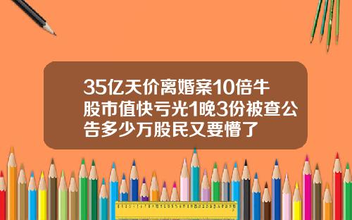 35亿天价离婚案10倍牛股市值快亏光1晚3份被查公告多少万股民又要懵了