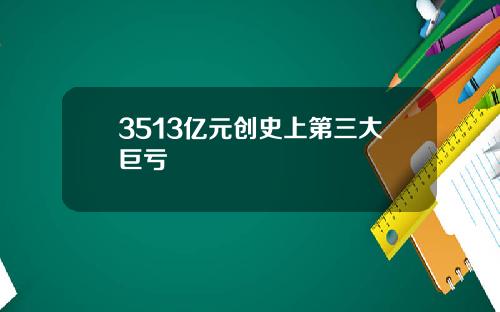 3513亿元创史上第三大巨亏