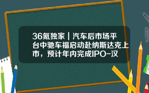 36氪独家|汽车后市场平台中驰车福启动赴纳斯达克上市,预计年内完成IPO-汉普基金【新闻】