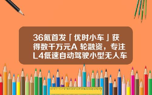 36氪首发「优时小车」获得数千万元A+轮融资,专注L4低速自动驾驶小型无人车-金茂基金【新闻】
