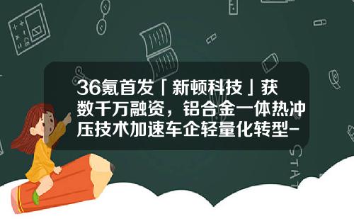 36氪首发「新顿科技」获数千万融资，铝合金一体热冲压技术加速车企轻量化转型-罗罗公司ceo【新闻】