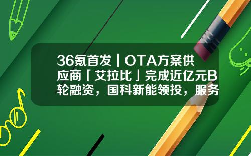 36氪首发｜OTA方案供应商「艾拉比」完成近亿元B轮融资，国科新能领投，服务超百款车型-ota公司【新闻】