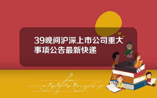 39晚间沪深上市公司重大事项公告最新快递