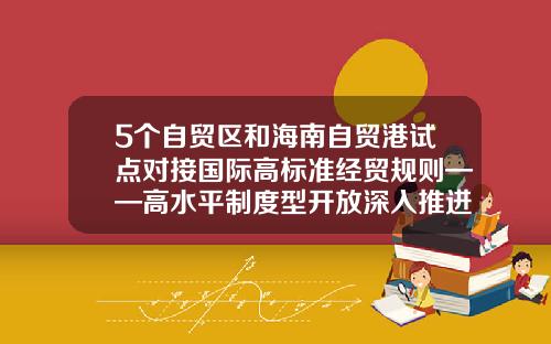 5个自贸区和海南自贸港试点对接国际高标准经贸规则——高水平制度型开放深入推进-我国的自贸区有多少个