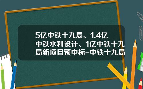 5亿中铁十九局、1.4亿中铁水利设计、1亿中铁十九局新项目预中标-中铁十九局矿业有限公司