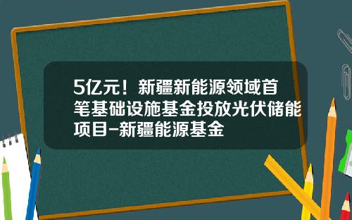 5亿元！新疆新能源领域首笔基础设施基金投放光伏储能项目-新疆能源基金