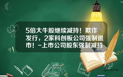 5倍大牛股继续减持！欺诈发行，2家科创板公司强制退市！-上市公司股东强制减持