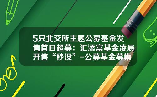 5只北交所主题公募基金发售首日超募：汇添富基金凌晨开售“秒没”-公募基金募集