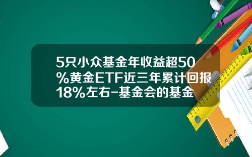 5只小众基金年收益超50%黄金ETF近三年累计回报18%左右-基金会的基金