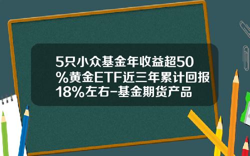5只小众基金年收益超50%黄金ETF近三年累计回报18%左右-基金期货产品