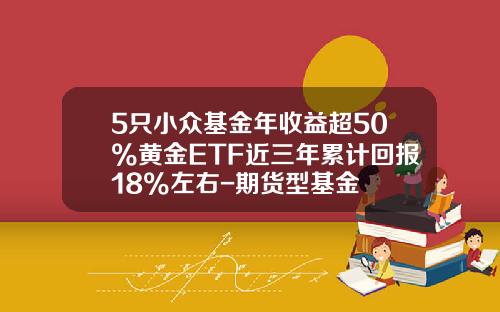 5只小众基金年收益超50%黄金ETF近三年累计回报18%左右-期货型基金