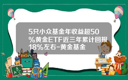 5只小众基金年收益超50%黄金ETF近三年累计回报18%左右-黄金基金