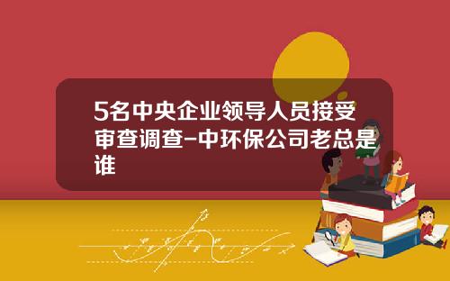 5名中央企业领导人员接受审查调查-中环保公司老总是谁