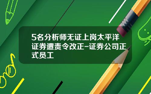 5名分析师无证上岗太平洋证券遭责令改正-证券公司正式员工